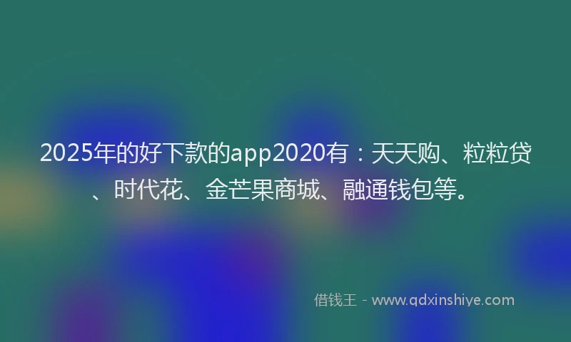 2025年的好下款的app2020有：天天购、粒粒贷、时代花、金芒果商城、融通钱包等。