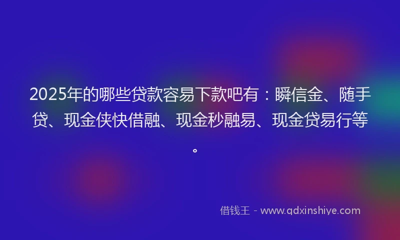 2025年的哪些贷款容易下款吧有：瞬信金、随手贷、现金侠快借融、现金秒融易、现金贷易行等。
