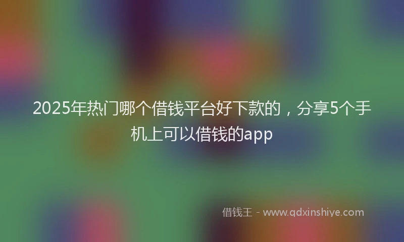 2025年热门哪个借钱平台好下款的，分享5个手机上可以借钱的app