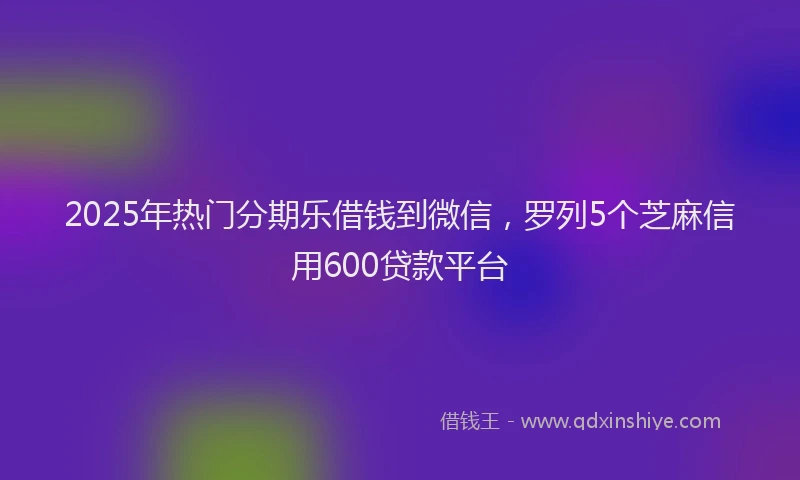 2025年热门分期乐借钱到微信，罗列5个芝麻信用600贷款平台