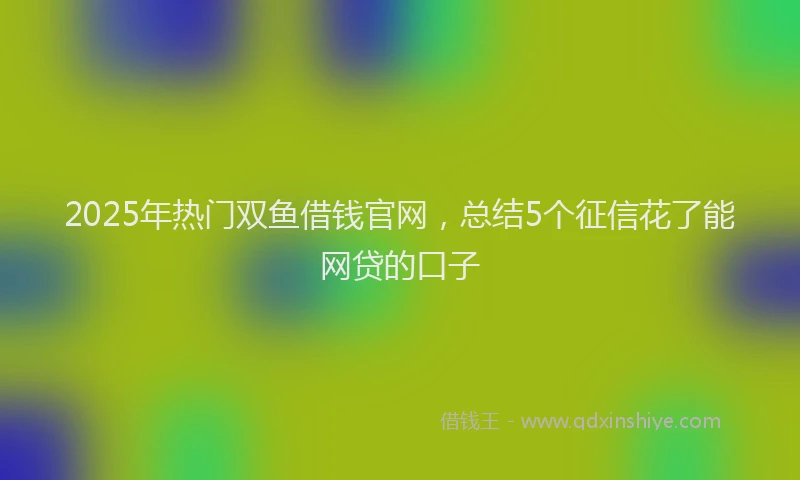 2025年热门双鱼借钱官网，总结5个征信花了能网贷的口子