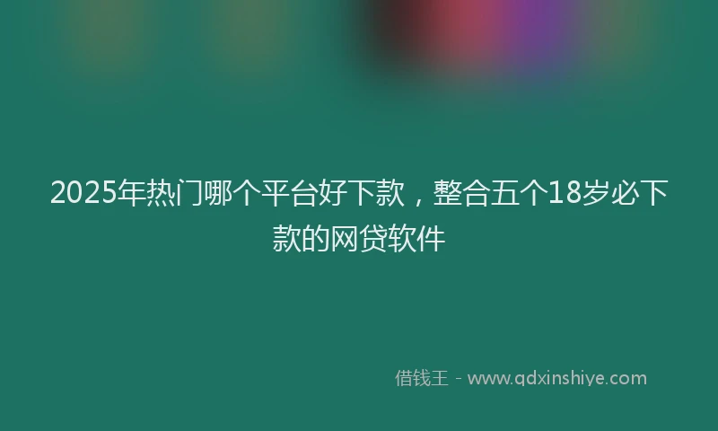 2025年热门哪个平台好下款，整合五个18岁必下款的网贷软件