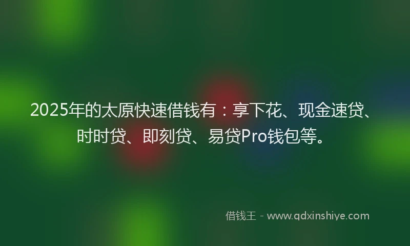 2025年的太原快速借钱有：享下花、现金速贷、时时贷、即刻贷、易贷Pro钱包等。