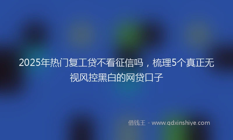 2025年热门复工贷不看征信吗，梳理5个真正无视风控黑白的网贷口子