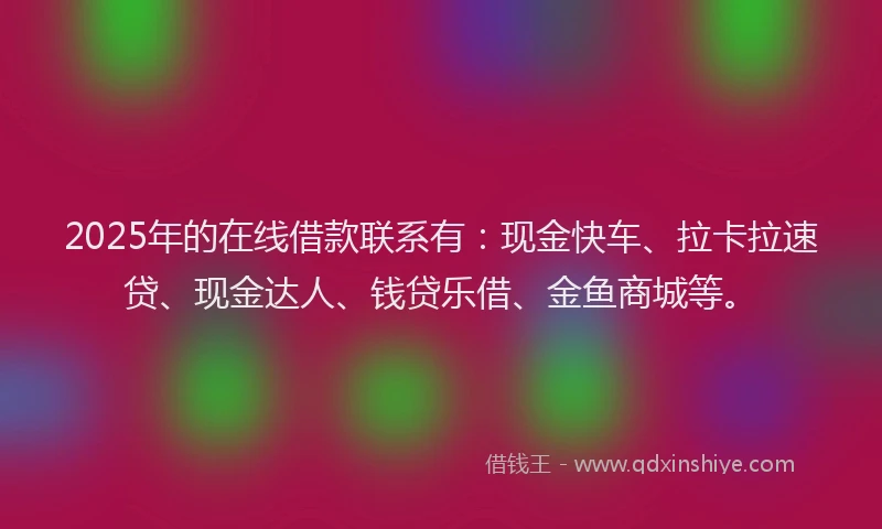 2025年的在线借款联系有：现金快车、拉卡拉速贷、现金达人、钱贷乐借、金鱼商城等。