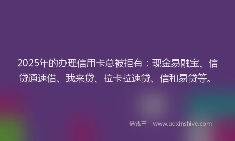 2025年的办理信用卡总被拒有：现金易融宝、信贷通速借、我来贷、拉卡拉速贷、信和易贷等。