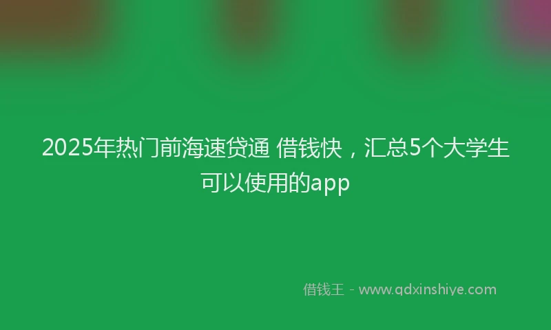 2025年热门前海速贷通 借钱快，汇总5个大学生可以使用的app