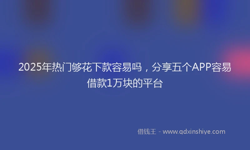 2025年热门够花下款容易吗，分享五个APP容易借款1万块的平台