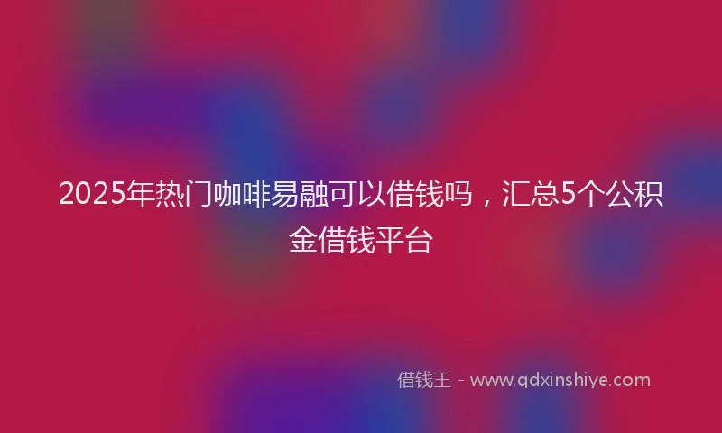 2025年热门咖啡易融可以借钱吗，汇总5个公积金借钱平台