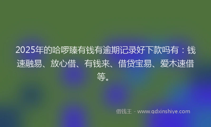 2025年的哈啰臻有钱有逾期记录好下款吗有：钱速融易、放心借、有钱来、借贷宝易、爱木速借等。
