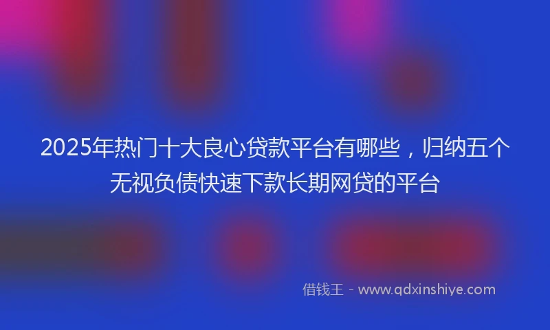 2025年热门十大良心贷款平台有哪些，归纳五个无视负债快速下款长期网贷的平台