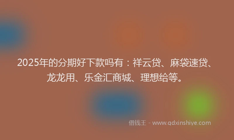 2025年的分期好下款吗有：祥云贷、麻袋速贷、龙龙用、乐金汇商城、理想给等。