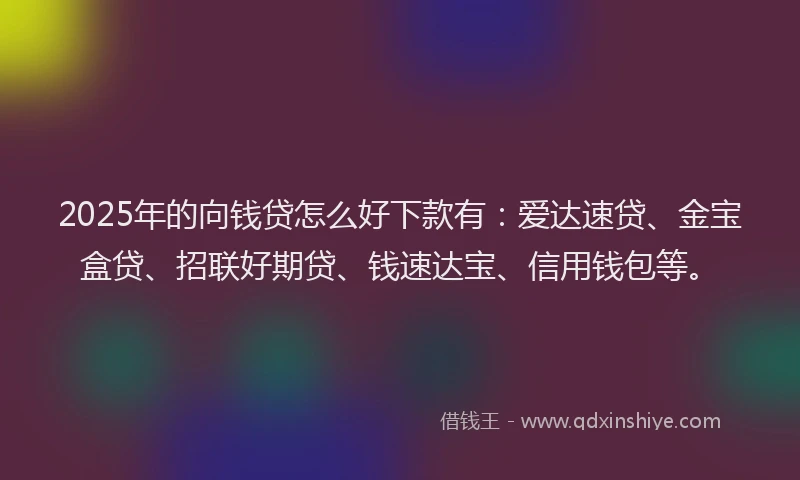 2025年的向钱贷怎么好下款有：爱达速贷、金宝盒贷、招联好期贷、钱速达宝、信用钱包等。