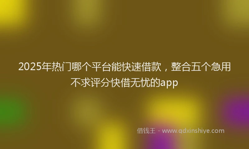 2025年热门哪个平台能快速借款，整合五个急用不求评分快借无忧的app