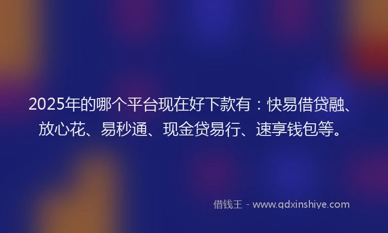 2025年的哪个平台现在好下款有：快易借贷融、放心花、易秒通、现金贷易行、速享钱包等。