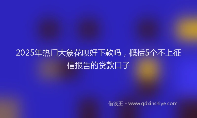 2025年热门大象花呗好下款吗，概括5个不上征信报告的贷款口子