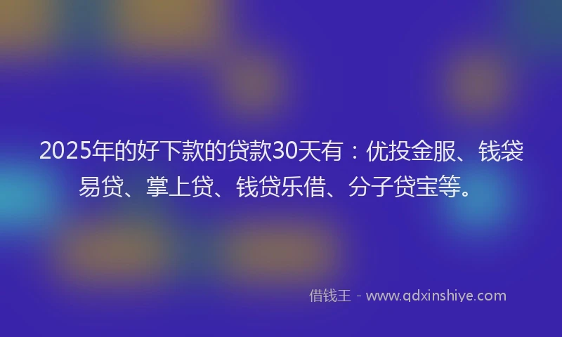 2025年的好下款的贷款30天有：优投金服、钱袋易贷、掌上贷、钱贷乐借、分子贷宝等。