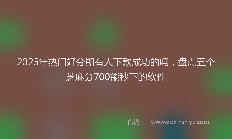 2025年热门好分期有人下款成功的吗，盘点五个芝麻分700能秒下的软件