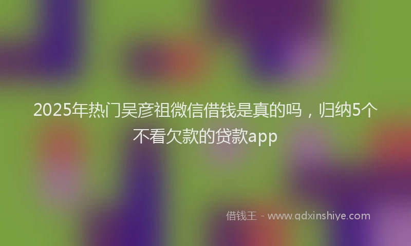 2025年热门吴彦祖微信借钱是真的吗，归纳5个不看欠款的贷款app