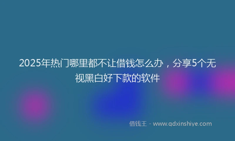 2025年热门哪里都不让借钱怎么办，分享5个无视黑白好下款的软件