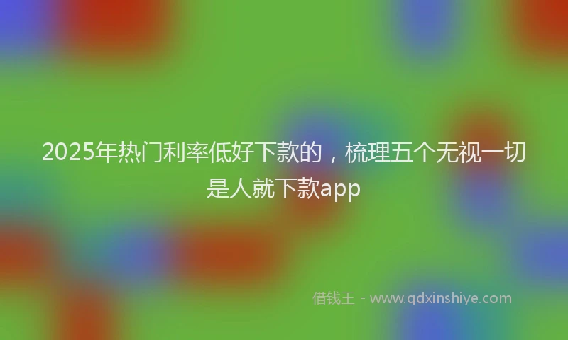 2025年热门利率低好下款的，梳理五个无视一切是人就下款app