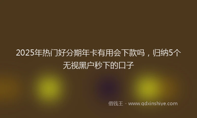 2025年热门好分期年卡有用会下款吗，归纳5个无视黑户秒下的口子