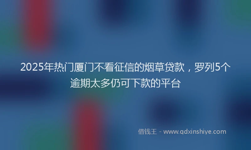 2025年热门厦门不看征信的烟草贷款，罗列5个逾期太多仍可下款的平台