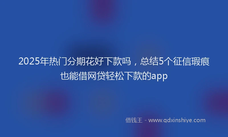 2025年热门分期花好下款吗，总结5个征信瑕疵也能借网贷轻松下款的app