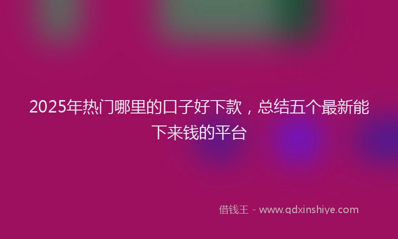 2025年热门哪里的口子好下款，总结五个最新能下来钱的平台