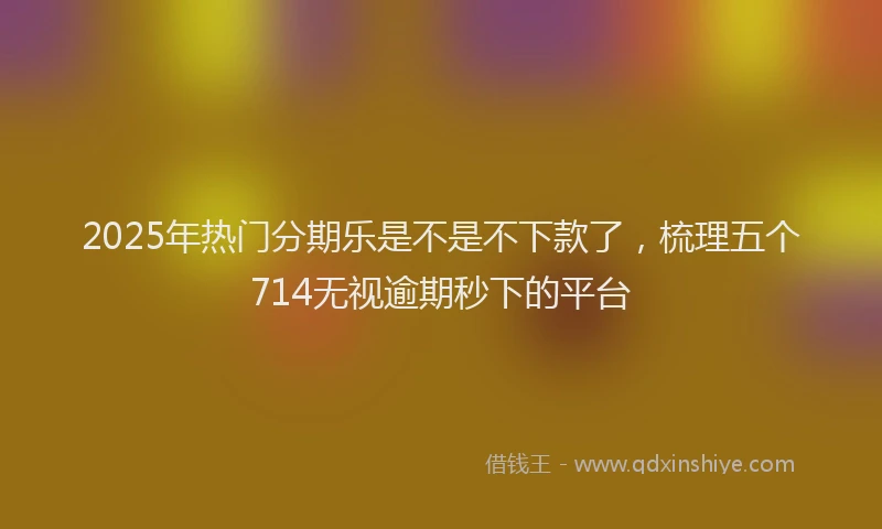 2025年热门分期乐是不是不下款了，梳理五个714无视逾期秒下的平台
