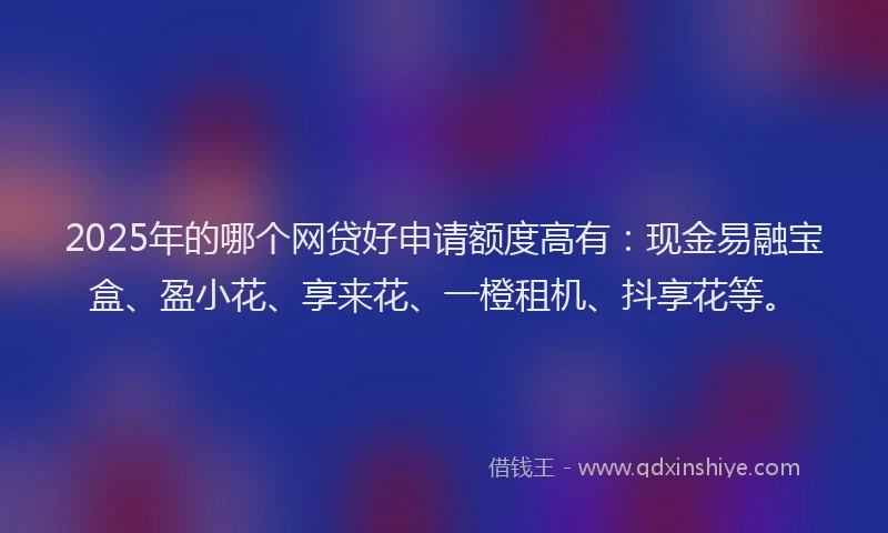 2025年的哪个网贷好申请额度高有：现金易融宝盒、盈小花、享来花、一橙租机、抖享花等。