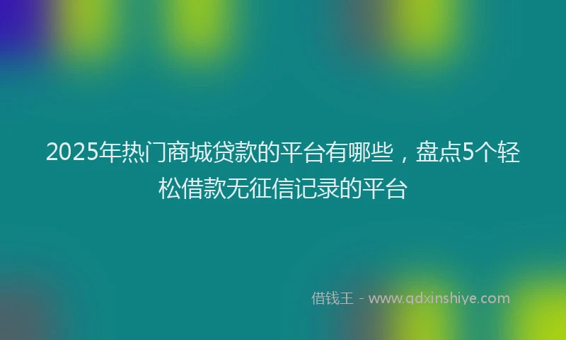 2025年热门商城贷款的平台有哪些，盘点5个轻松借款无征信记录的平台
