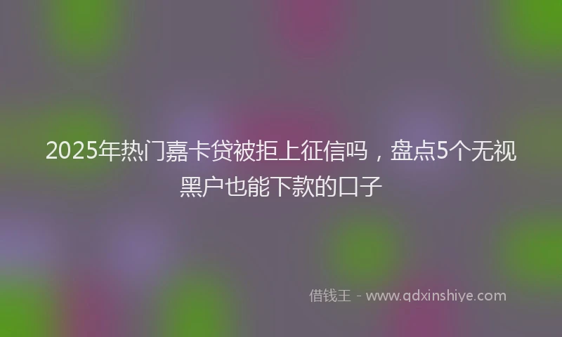 2025年热门嘉卡贷被拒上征信吗，盘点5个无视黑户也能下款的口子