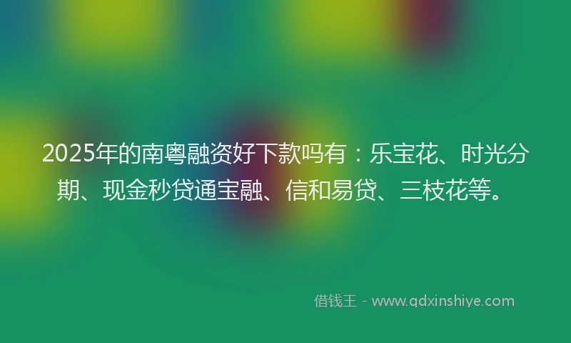 2025年的南粤融资好下款吗有：乐宝花、时光分期、现金秒贷通宝融、信和易贷、三枝花等。