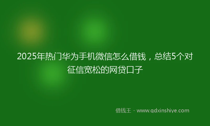 2025年热门华为手机微信怎么借钱，总结5个对征信宽松的网贷口子