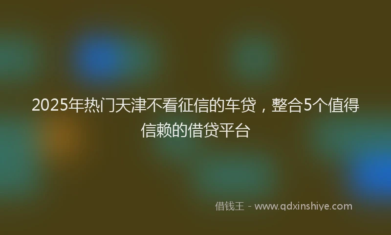 2025年热门天津不看征信的车贷，整合5个值得信赖的借贷平台