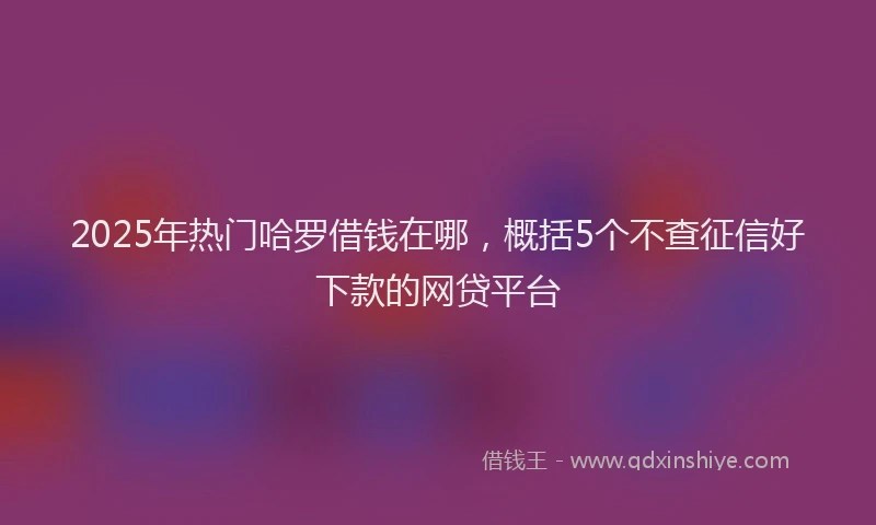 2025年热门哈罗借钱在哪，概括5个不查征信好下款的网贷平台