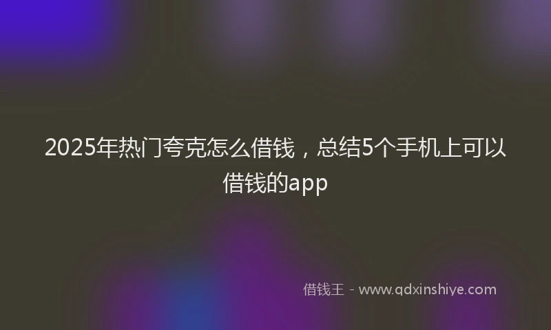 2025年热门夸克怎么借钱，总结5个手机上可以借钱的app