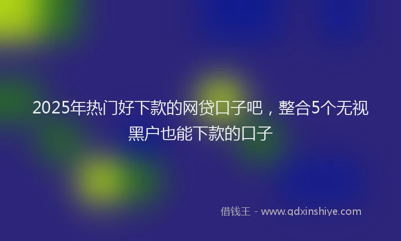 2025年热门好下款的网贷口子吧，整合5个无视黑户也能下款的口子