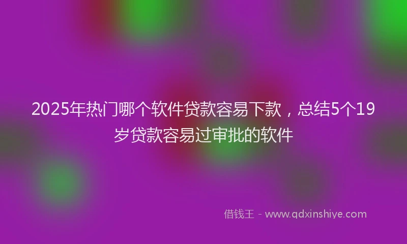 2025年热门哪个软件贷款容易下款，总结5个19岁贷款容易过审批的软件