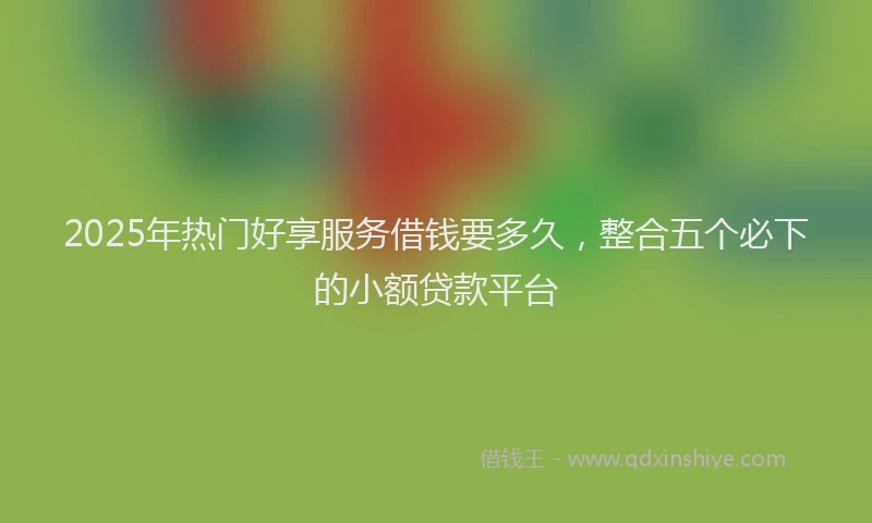 2025年热门好享服务借钱要多久，整合五个必下的小额贷款平台