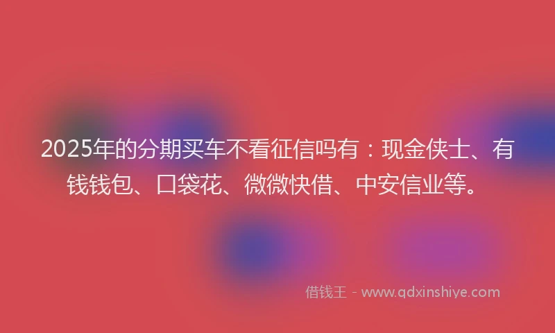 2025年的分期买车不看征信吗有：现金侠士、有钱钱包、口袋花、微微快借、中安信业等。