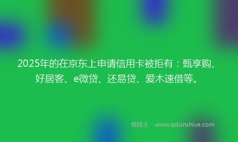2025年的在京东上申请信用卡被拒有：甄享购、好居客、e微贷、还易贷、爱木速借等。