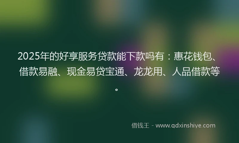 2025年的好享服务贷款能下款吗有：惠花钱包、借款易融、现金易贷宝通、龙龙用、人品借款等。