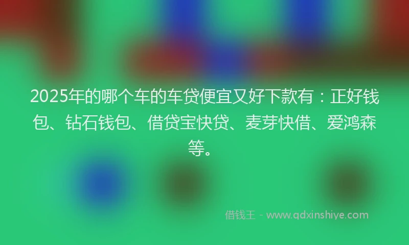 2025年的哪个车的车贷便宜又好下款有：正好钱包、钻石钱包、借贷宝快贷、麦芽快借、爱鸿森等。