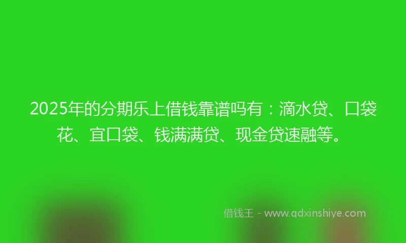 2025年的分期乐上借钱靠谱吗有：滴水贷、口袋花、宜口袋、钱满满贷、现金贷速融等。
