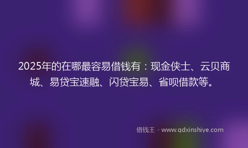 2025年的在哪最容易借钱有：现金侠士、云贝商城、易贷宝速融、闪贷宝易、省呗借款等。