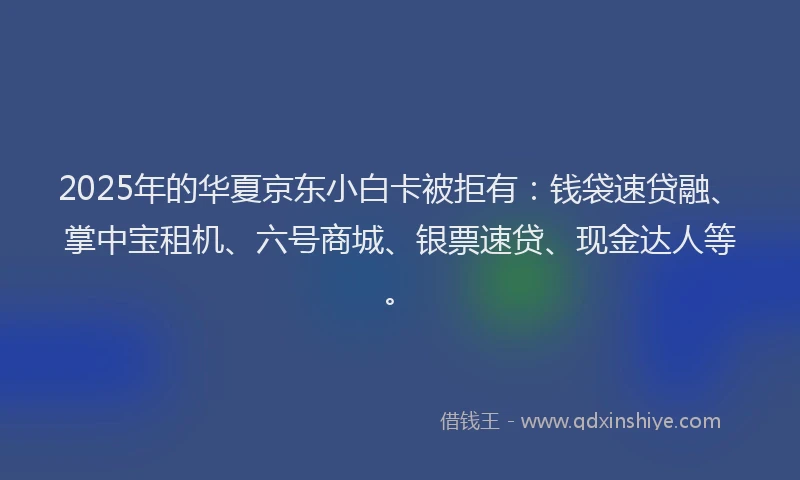 2025年的华夏京东小白卡被拒有：钱袋速贷融、掌中宝租机、六号商城、银票速贷、现金达人等。