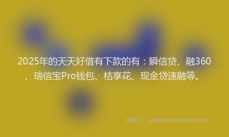 2025年的天天好借有下款的有：瞬信贷、融360、瑞信宝Pro钱包、桔享花、现金贷速融等。