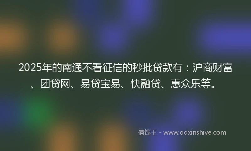 2025年的南通不看征信的秒批贷款有：沪商财富、团贷网、易贷宝易、快融贷、惠众乐等。